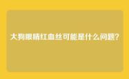大狗眼睛红血丝可能是什么问题？