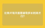 比熊犬每天需要遛弯多长时间才行？