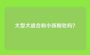 大型犬适合和小孩相处吗？