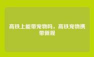 高铁上能带宠物吗，高铁宠物携带新规