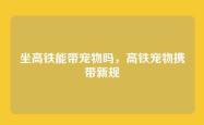 坐高铁能带宠物吗，高铁宠物携带新规