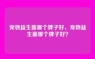 宠物益生菌哪个牌子好，宠物益生菌哪个牌子好？
