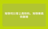 宠物可以带上高铁吗，宠物乘高铁新规