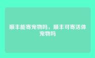 顺丰能寄宠物吗，顺丰可寄活体宠物吗
