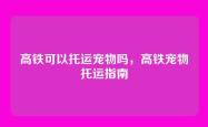 高铁可以托运宠物吗，高铁宠物托运指南