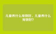 儿童养什么宠物好，儿童养什么宠物好？