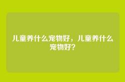 儿童养什么宠物好，儿童养什么宠物好？