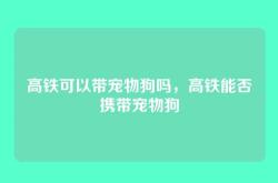 高铁可以带宠物狗吗，高铁能否携带宠物狗