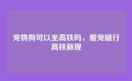 宠物狗可以坐高铁吗，爱宠随行高铁新规