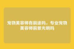 宠物美容师有前途吗，专业宠物美容师前景光明吗