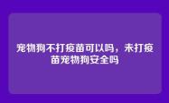 宠物狗不打疫苗可以吗，未打疫苗宠物狗安全吗