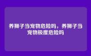 养狮子当宠物危险吗，养狮子当宠物极度危险吗