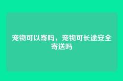 宠物可以寄吗，宠物可长途安全寄送吗