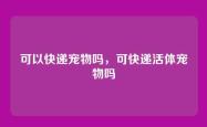 可以快递宠物吗，可快递活体宠物吗