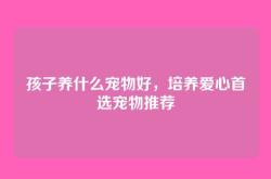 孩子养什么宠物好，培养爱心首选宠物推荐