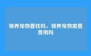 领养宠物要钱吗，领养宠物需要费用吗