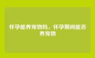 怀孕能养宠物吗，怀孕期间能否养宠物