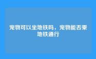 宠物可以坐地铁吗，宠物能否乘地铁通行