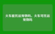 火车能托运宠物吗，火车可托运宠物吗