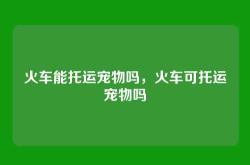 火车能托运宠物吗，火车可托运宠物吗