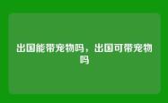 出国能带宠物吗，出国可带宠物吗
