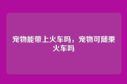 宠物能带上火车吗，宠物可随乘火车吗