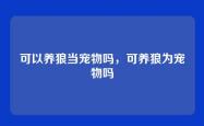 可以养狼当宠物吗，可养狼为宠物吗
