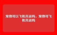 宠物可以飞机托运吗，宠物可飞机托运吗