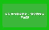 火车可以带宠物么，带宠物乘火车须知