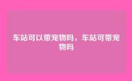 车站可以带宠物吗，车站可带宠物吗
