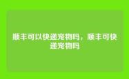 顺丰可以快递宠物吗，顺丰可快递宠物吗