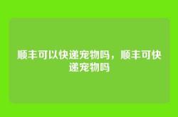 顺丰可以快递宠物吗，顺丰可快递宠物吗