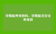 孕期能养宠物吗，孕期能否安全养宠物
