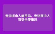 宠物湿巾人能用吗，宠物湿巾人可安全使用吗