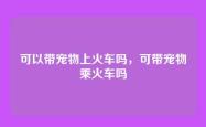 可以带宠物上火车吗，可带宠物乘火车吗