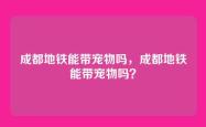 成都地铁能带宠物吗，成都地铁能带宠物吗？