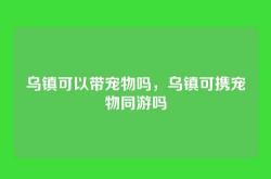 乌镇可以带宠物吗，乌镇可携宠物同游吗