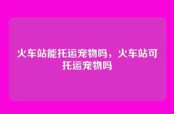 火车站能托运宠物吗，火车站可托运宠物吗