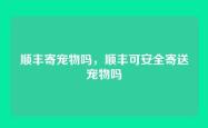 顺丰寄宠物吗，顺丰可安全寄送宠物吗