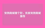 宠物商城哪个好，优质宠物商城推荐