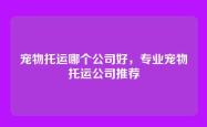 宠物托运哪个公司好，专业宠物托运公司推荐