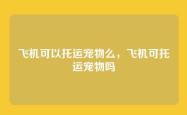 飞机可以托运宠物么，飞机可托运宠物吗