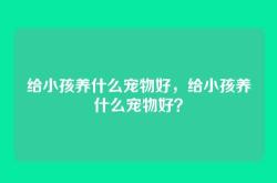 给小孩养什么宠物好，给小孩养什么宠物好？