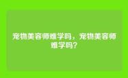 宠物美容师难学吗，宠物美容师难学吗？