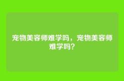 宠物美容师难学吗，宠物美容师难学吗？