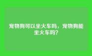 宠物狗可以坐火车吗，宠物狗能坐火车吗？