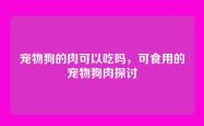 宠物狗的肉可以吃吗，可食用的宠物狗肉探讨