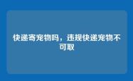 快递寄宠物吗，违规快递宠物不可取