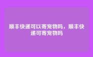 顺丰快递可以寄宠物吗，顺丰快递可寄宠物吗