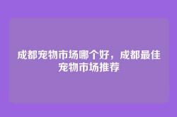 成都宠物市场哪个好，成都最佳宠物市场推荐
